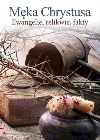 Męka Chrystusa. Ewangelie, relikwie, fakty